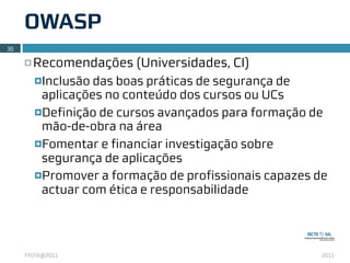 OWASP
36

     ¨   Recomendações (Universidades, CI)
          ¤Inclusão das boas práticas de segurança de
            aplicações no conteúdo dos cursos ou UCs
          ¤Definição de cursos avançados para formação de
            mão-de-obra na área
          ¤Fomentar e financiar investigação sobre
            segurança de aplicações
          ¤Promover a formação de profissionais capazes de
            actuar com ética e responsabilidade




     FISTA@2011                                           2011
 
