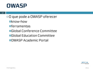 OWASP
37

     ¨   O que pode a OWASP oferecer
          ¤know-how

          ¤ferramentas

          ¤Global Conference Committee
          ¤Global Education Committee

          ¤OWASP Academic Portal




     FISTA@2011                           2011
 