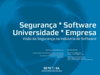 Segurança * Software
Universidade * Empresa
  Visão da Segurança na Indústria de Software


                               ISCTE-IUL/ISTA/ADETTI-IUL           Carlos Serrão
       Instituto Superior de Ciências do Trabalho e da Empresa     carlos.serrao@iscte.pt
                                     Lisbon University Institute   carlos.j.serrao@gmail.com
                    IUL School of Technology and Architecture
                                                    ADETTI-IUL     http://www.carlosserrao.net
                                                                   http://blog.carlosserrao.net
                                                                   http://www.linkedin.com/in/carlosserrao
 