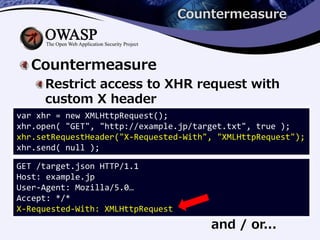 Countermeasure
Countermeasure
Restrict access to XHR request with
custom X header
and / or...
var xhr = new XMLHttpRequest();
xhr.open( "GET", "http://example.jp/target.txt", true );
xhr.setRequestHeader("X-Requested-With", "XMLHttpRequest");
xhr.send( null );
GET /target.json HTTP/1.1
Host: example.jp
User-Agent: Mozilla/5.0…
Accept: */*
X-Requested-With: XMLHttpRequest
 