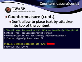 Countermeasure(cont.)
Countermeasure (cont.)
Don't allow to place text by attacker
into top of the content
//target page included secret data on example.jp/target.txt
Content-Type: application/octet-stream
Content-Disposition: attachment; filename=bindata
X-Content-Type-Options: nosniff
@!allow_domains=attacker.utf-8.jp
secret,data,is,here
 