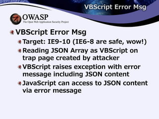 VBScript Error Msg
VBScript Error Msg
Target: IE9-10 (IE6-8 are safe, wow!)
Reading JSON Array as VBScript on
trap page created by attacker
VBScript raises exception with error
message including JSON content
JavaScript can access to JSON content
via error message
 