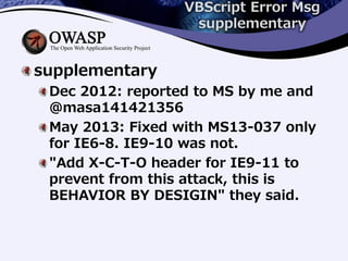 VBScript Error Msg
supplementary
supplementary
Dec 2012: reported to MS by me and
@masa141421356
May 2013: Fixed with MS13-037 only
for IE6-8. IE9-10 was not.
"Add X-C-T-O header for IE9-11 to
prevent from this attack, this is
BEHAVIOR BY DESIGIN" they said.
 