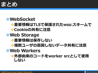OWASP Kansai Local Chapter Meeting #2 #owaspkansai
まとめ
WebSocket
重要情報はTLSで保護されたwss:スキームで
Cookieの共有に注意
Web Storage
重要情...