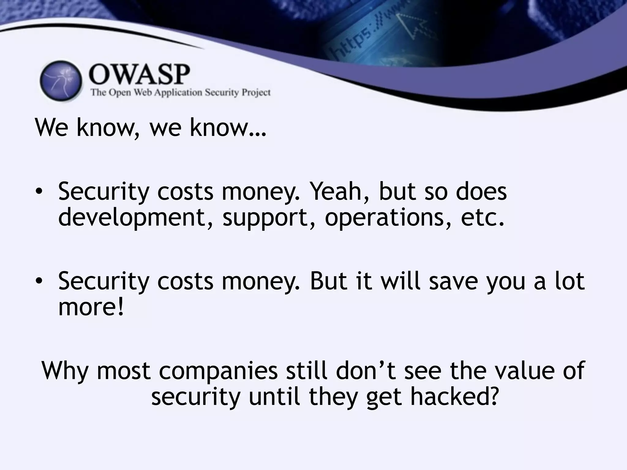 We know, we know…
!
• Security costs money. Yeah, but so does
development, support, operations, etc.
!
• Security costs money. But it will save you a lot
more!
!
Why most companies still don’t see the value of
security until they get hacked?
 