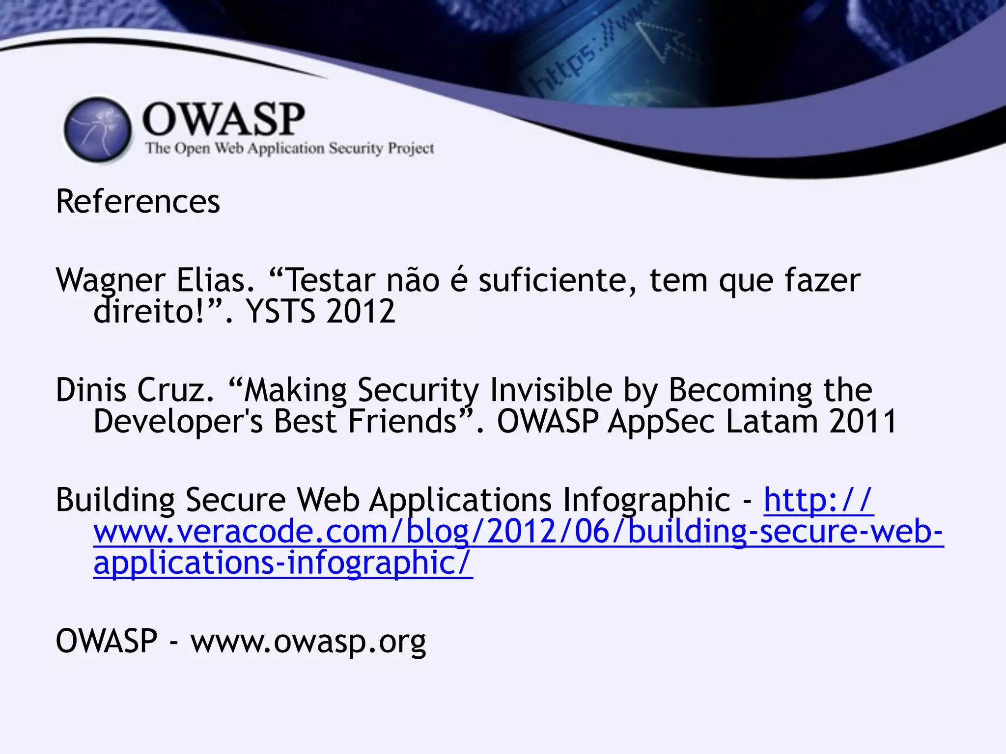 References
!
Wagner Elias. “Testar não é suficiente, tem que fazer
direito!”. YSTS 2012
!
Dinis Cruz. “Making Security Invisible by Becoming the
Developer's Best Friends”. OWASP AppSec Latam 2011
!
Building Secure Web Applications Infographic - http://
www.veracode.com/blog/2012/06/building-secure-web-
applications-infographic/
!
OWASP - www.owasp.org
 