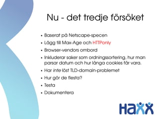 Nu ­ det tredje försöket
●   Baserat på Netscape­specen
●   Lägg till Max­Age och HTTPonly
●   Browser­vendors ombord
●   Inkluderar saker som ordningssortering, hur man 
    parsar datum och hur långa cookies får vara.
●   Har inte löst TLD­domain­problemet
●   Hur gör de flesta?
●   Testa
●   Dokumentera
 