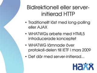 Bidirektionell eller server­
          initierad HTTP
●
    Traditionellt löst med long­polling 
    eller AJAX
●
    WHATWGs arbete med HTML5 
    introducerade konceptet
●
    WHATWG lämnade över 
    protokoll­delen till IETF i mars 2009 
●
    Det där med server­initierad...
 