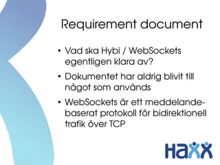 Requirement document
●
    Vad ska Hybi / WebSockets 
    egentligen klara av?
●
    Dokumentet har aldrig blivit till 
    något som används
●
    WebSockets är ett meddelande­
    baserat protokoll för bidirektionell 
    trafik över TCP
 