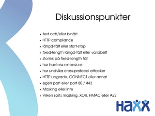 Diskussionspunkter
●   text och/eller binärt
●   HTTP compliance
●   längd­fält eller start­stop
●   fixed­length längd­fält eller variabelt
●   storlek på fixed­length fält
●   hur hantera extensions
●   hur undvika cross­protocol attacker
●   HTTP upgrade, CONNECT eller annat
●   egen port eller port 80 / 443
●   Masking eller inte
●   Vilken sorts masking: XOR, HMAC eller AES 
 