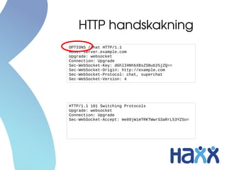 HTTP handskakning
OPTIONS /chat HTTP/1.1
Host: server.example.com
Upgrade: websocket
Connection: Upgrade
Sec-WebSocket-Key: dGhlIHNhbXBsZSBub25jZQ==
Sec-WebSocket-Origin: http://example.com
Sec-WebSocket-Protocol: chat, superchat
Sec-WebSocket-Version: 4




HTTP/1.1 101 Switching Protocols
Upgrade: websocket
Connection: Upgrade
Sec-WebSocket-Accept: me89jWimTRKTWwrS3aRrL53YZSo=
 