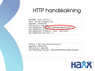 HTTP handskakning
OPTIONS /chat HTTP/1.1
Host: server.example.com
Upgrade: websocket
Connection: Upgrade
Sec-WebSocket-Key: dGhlIHNhbXBsZSBub25jZQ==
Sec-WebSocket-Origin: http://example.com
Sec-WebSocket-Protocol: chat, superchat
Sec-WebSocket-Version: 4




HTTP/1.1 101 Switching Protocols
Upgrade: websocket
Connection: Upgrade
Sec-WebSocket-Accept: me89jWimTRKTWwrS3aRrL53YZSo=
 
