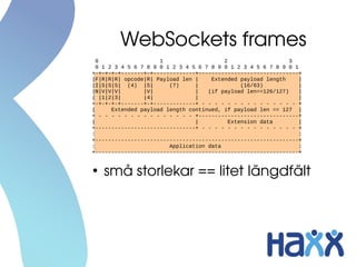 WebSockets frames
  0                   1                   2                    3
  0 1 2 3 4 5 6 7 8 9 0 1 2 3 4 5 6 7 8 9 0 1 2 3 4 5 6 7 8 9 0 1
+-+-+-+-+-------+-+-------------+-------------------------------+
|F|R|R|R| opcode|R| Payload len |     Extended payload length     |
|I|S|S|S| (4) |S|        (7)     |              (16/63)           |
|N|V|V|V|        |V|             |   (if payload len==126/127)    |
| |1|2|3|        |4|             |                                |
+-+-+-+-+-------+-+-------------+ - - - - - - - - - - - - - - - +
|      Extended payload length continued, if payload len == 127 |
+ - - - - - - - - - - - - - - - +-------------------------------+
|                                |          Extension data        |
+-------------------------------+ - - - - - - - - - - - - - - - +
:                                                                 :
+---------------------------------------------------------------+
:                        Application data                         :
+---------------------------------------------------------------+


●
    små storlekar == litet längdfält
 