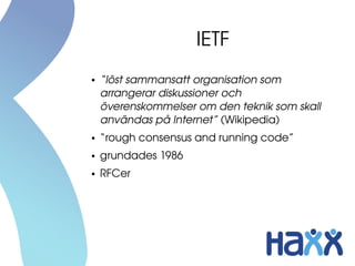 IETF
●   “löst sammansatt organisation som 
    arrangerar diskussioner och 
    överenskommelser om den teknik som skall 
    användas på Internet” (Wikipedia)
●   “rough consensus and running code”
●   grundades 1986
●   RFCer
 