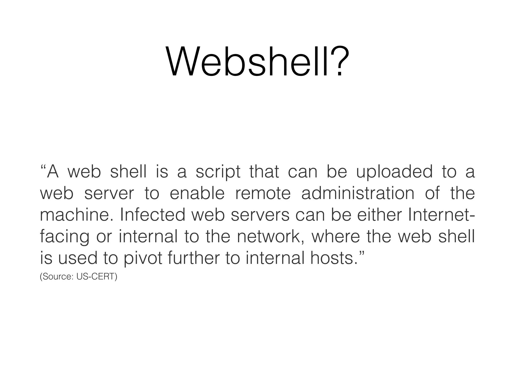 Webshell?
“A web shell is a script that can be uploaded to a
web server to enable remote administration of the
machine. Infected web servers can be either Internet-
facing or internal to the network, where the web shell
is used to pivot further to internal hosts.”
(Source: US-CERT)
 