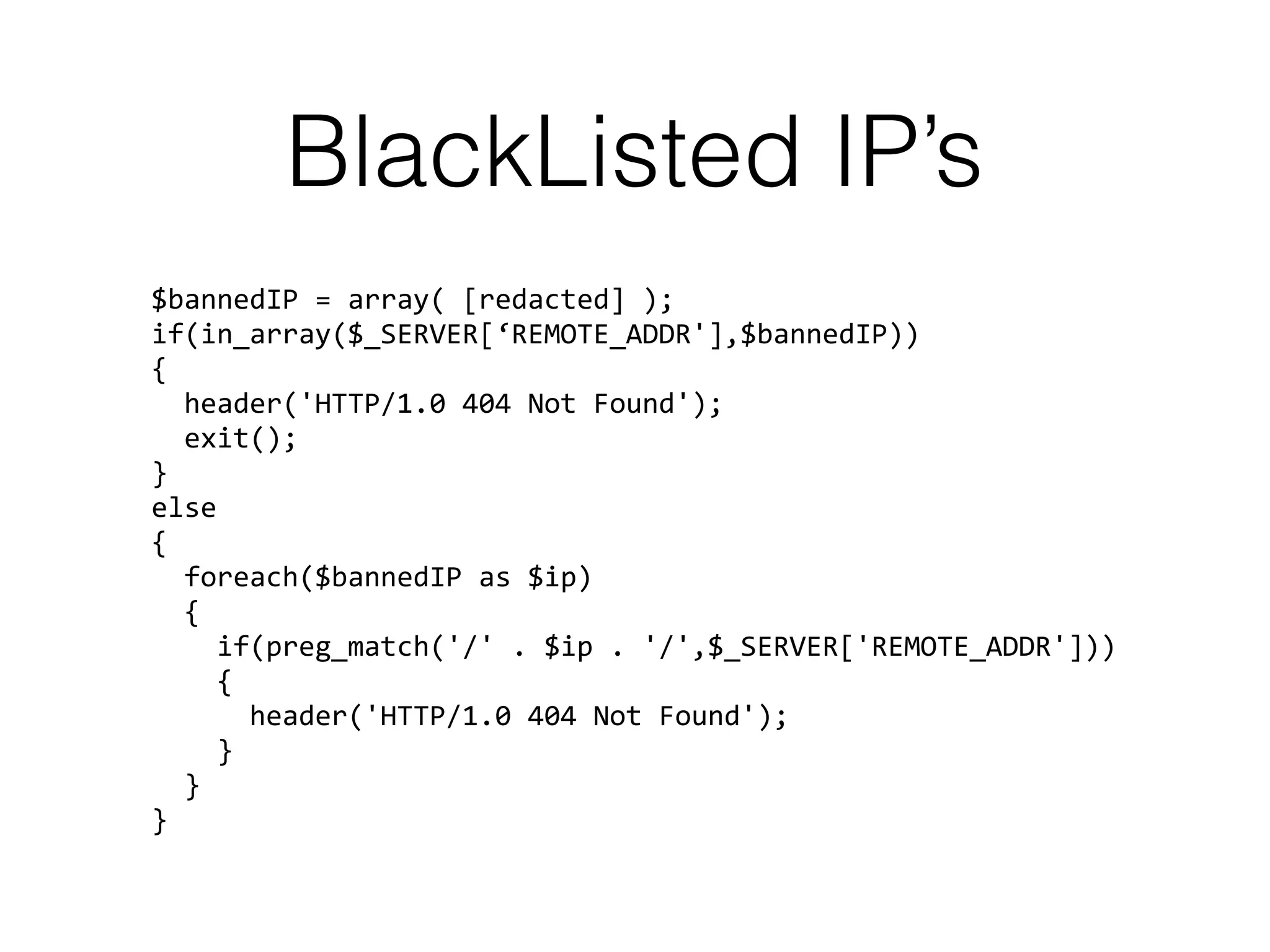 BlackListed IP’s
$bannedIP = array( [redacted] ); 
if(in_array($_SERVER[‘REMOTE_ADDR'],$bannedIP)) 
{ 
header('HTTP/1.0 404 Not Found'); 
exit(); 
} 
else 
{ 
foreach($bannedIP as $ip)  
{ 
if(preg_match('/' . $ip . '/',$_SERVER['REMOTE_ADDR'])) 
{ 
header('HTTP/1.0 404 Not Found'); 
} 
} 
}
 