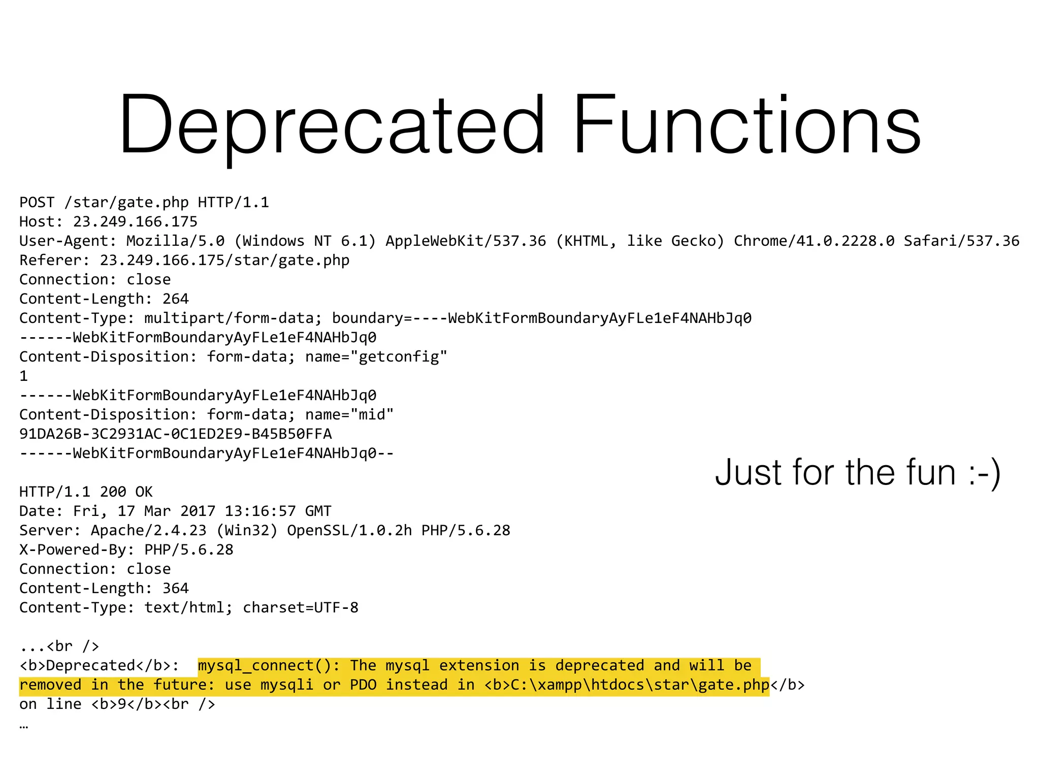 Deprecated Functions
POST /star/gate.php HTTP/1.1 
Host: 23.249.166.175 
User-Agent: Mozilla/5.0 (Windows NT 6.1) AppleWebKit/537.36 (KHTML, like Gecko) Chrome/41.0.2228.0 Safari/537.36 
Referer: 23.249.166.175/star/gate.php 
Connection: close 
Content-Length: 264 
Content-Type: multipart/form-data; boundary=----WebKitFormBoundaryAyFLe1eF4NAHbJq0 
------WebKitFormBoundaryAyFLe1eF4NAHbJq0 
Content-Disposition: form-data; name="getconfig" 
1 
------WebKitFormBoundaryAyFLe1eF4NAHbJq0 
Content-Disposition: form-data; name="mid" 
91DA26B-3C2931AC-0C1ED2E9-B45B50FFA 
------WebKitFormBoundaryAyFLe1eF4NAHbJq0-- 
 
HTTP/1.1 200 OK 
Date: Fri, 17 Mar 2017 13:16:57 GMT 
Server: Apache/2.4.23 (Win32) OpenSSL/1.0.2h PHP/5.6.28 
X-Powered-By: PHP/5.6.28 
Connection: close 
Content-Length: 364 
Content-Type: text/html; charset=UTF-8 
 
...<br /> 
<b>Deprecated</b>: mysql_connect(): The mysql extension is deprecated and will be  
removed in the future: use mysqli or PDO instead in <b>C:xampphtdocsstargate.php</b> 
on line <b>9</b><br /> 
…
Just for the fun :-)
 