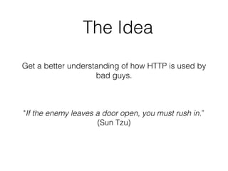 The Idea
Get a better understanding of how HTTP is used by
bad guys.
"If the enemy leaves a door open, you must rush in.”
(Sun Tzu)
 