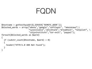FQDN
$hostname = gethostbyaddr($_SERVER['REMOTE_ADDR']); 
$blocked_words = array(“above","google","softlayer", “amazonaws”, 
“cyveillance","phishtank","dreamhost", “netpilot”,  
"calyxinstitute","tor-exit", "paypal"); 
foreach($blocked_words as $word) 
{ 
if (substr_count($hostname, $word) > 0) 
{ 
header("HTTP/1.0 404 Not Found"); 
} 
}
 