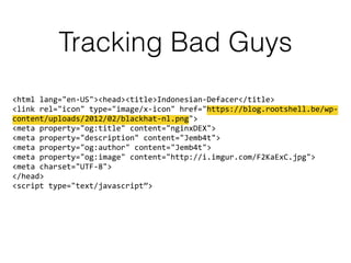 Tracking Bad Guys
<html lang="en-US"><head><title>Indonesian-Defacer</title> 
<link rel="icon" type="image/x-icon" href="https://blog.rootshell.be/wp-
content/uploads/2012/02/blackhat-nl.png"> 
<meta property="og:title" content="nginxDEX"> 
<meta property="description" content="Jemb4t"> 
<meta property="og:author" content="Jemb4t"> 
<meta property="og:image" content="http://i.imgur.com/F2KaExC.jpg"> 
<meta charset="UTF-8"> 
</head> 
<script type="text/javascript”>
 