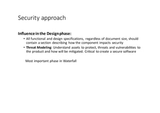 Security	
  approach
Influence	
  in	
  the	
  Design	
  phase:
• All	
  functional	
  and	
  design	
  specifications,	
   regardless	
  of	
  document	
  size,	
  should	
  
contain	
  a	
  section	
  describing	
  how	
  the	
  component	
  impacts	
  security
• Threat	
  Modeling:	
  Understand	
  assets	
  to	
  protect,	
  threats	
  and	
  vulnerabilities	
   to	
  
the	
  product	
  and	
  how	
  will	
  be	
  mitigated.	
  Critical	
  to	
  create	
  a	
  secure	
  software
Most	
  important	
  phase	
  in	
  Waterfall
 