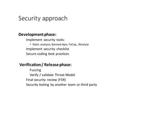 Security	
  approach
Development	
  phase:
Implement	
  security	
  tools:	
  
• Static	
  analysis,	
  Banned	
  Apis,	
  FxCop,	
  /Analyze
Implement	
  security	
  checklist
Secure	
  coding	
  best	
  practices
Verification	
  /	
  Release	
  phase:
Fuzzing
Verify	
  /	
  validate	
  Threat	
  Model
Final	
  security	
  review	
  (FSR)
Security	
  testing	
  by	
  another	
  team	
  or	
  third	
  party
 