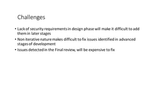 Challenges
• Lack	
  of	
  security	
  requirementsin	
  design	
  phase	
  will	
  make	
  it	
  difficult	
  to	
  add	
  
them	
  in	
  later	
  stages
• Non	
  iterative	
  nature	
  makes	
  difficult	
  to	
  fix	
  issues	
  identified	
  in	
  advanced	
  
stages	
  of	
  development
• Issues	
  detected	
  in	
  the	
  Final	
  review,	
  will	
  be	
  expensive	
  to	
  fix
 