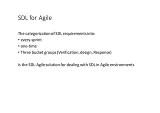 SDL	
  for	
  Agile
The	
  categorization	
  of	
  SDL	
  requirements	
  into:
• every-­‐sprint
• one-­‐time
• Three	
  bucket	
  groups	
  (Verification,	
  design,	
  Response)
is	
  the	
  SDL-­‐Agile	
  solution	
  for	
  dealing	
  with	
  SDL	
  in	
  Agile	
  environments
 