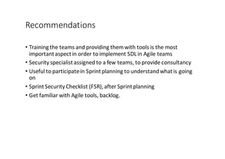 Recommendations
• Training	
  the	
  teams	
  and	
  providing	
  them	
  with	
  tools	
  is	
  the	
  most	
  
important	
  aspect	
  in	
  order	
  to	
  implement	
  SDL	
  in	
  Agile	
  teams
• Security	
  specialist	
  assigned	
  to	
  a	
  few	
  teams,	
  to	
  provide	
  consultancy
• Useful	
  to	
  participate	
  in	
  Sprint	
  planning	
  to	
  understand	
  what	
  is	
  going	
  
on
• Sprint	
  Security	
  Checklist	
  (FSR),	
  after	
  Sprint	
  planning
• Get	
  familiar	
  with	
  Agile	
  tools,	
  backlog.
 
