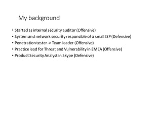 My	
  background
• Started	
  as	
  internal	
  security	
  auditor	
  (Offensive)
• System	
  and	
  network	
  security	
  responsible	
  of	
  a	
  small	
  ISP	
  (Defensive)
• Penetration	
  tester	
  -­‐>	
  Team	
  leader	
  (Offensive)
• Practice	
  lead	
  for	
  Threat	
  and	
  Vulnerability	
  in	
  EMEA	
  (Offensive)
• Product	
  Security	
  Analyst	
  in	
  Skype	
  (Defensive)
 