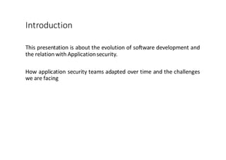 Introduction
This presentation is about the evolution of software development and
the relation with Applicationsecurity.
How application security teams adapted over time and the challenges
we are facing
 