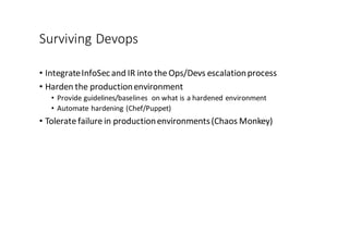 Surviving	
  Devops
• Integrate	
  InfoSec	
  and	
  IR	
  into	
  the	
  Ops/Devs escalation	
  process
• Harden	
  the	
  production	
  environment
• Provide	
  guidelines/baselines	
   on	
  what	
  is	
  a	
  hardened	
  environment
• Automate	
  hardening	
  (Chef/Puppet)
• Tolerate	
  failure	
  in	
  production	
  environments	
  (Chaos	
  Monkey)
 