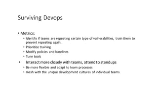 Surviving	
  Devops
• Metrics:	
  
• Identify	
  if	
  teams	
  are	
  repeating	
  certain	
  type	
  of	
  vulnerabilities,	
   train	
  them	
  to	
  
prevent	
  repeating	
  again.	
  
• Prioritize	
  training
• Modify	
  policies	
  and	
  baselines
• Tune	
  tools
• Interact	
  more	
  closely	
  with	
  teams,	
  attend	
  to	
  standups
• Be	
  more	
  flexible	
  and	
  adapt	
  to	
  team	
  processes	
  
• mesh	
  with	
  the	
  unique	
  development	
  cultures	
  of	
  individual	
  teams
 
