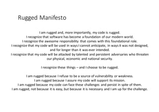Rugged	
  Manifesto
I	
  am	
  rugged	
  and,	
  more	
  importantly,	
  my	
  code	
  is	
  rugged.
I	
  recognize	
  that	
  software	
  has	
  become	
  a	
  foundation	
  of	
  our	
  modern	
  world.
I	
  recognize	
  the	
  awesome	
  responsibility	
   that	
  comes	
  with	
  this	
  foundational	
  role.
I	
  recognize	
  that	
  my	
  code	
  will	
  be	
  used	
  in	
  ways	
  I	
  cannot	
  anticipate,	
  in	
  ways	
  it	
  was	
  not	
  designed,	
  
and	
  for	
  longer	
  than	
  it	
  was	
  ever	
  intended.
I	
  recognize	
  that	
  my	
  code	
  will	
  be	
  attacked	
  by	
  talented	
  and	
  persistent	
  adversaries	
  who	
  threaten	
  
our	
  physical,	
  economic	
  and	
  national	
  security.
I	
  recognize	
  these	
  things	
  – and	
  I	
  choose	
  to	
  be	
  rugged.
I	
  am	
  rugged	
  because	
  I	
  refuse	
  to	
  be	
  a	
  source	
  of	
  vulnerability	
  or	
  weakness.
I	
  am	
  rugged	
  because	
  I	
  assure	
  my	
  code	
  will	
  support	
  its	
  mission.
I	
  am	
  rugged	
  because	
  my	
  code	
  can	
  face	
  these	
  challenges	
   and	
  persist	
  in	
  spite	
  of	
  them.
I	
  am	
  rugged,	
  not	
  because	
  it	
  is	
  easy,	
  but	
  because	
  it	
  is	
  necessary	
  and	
  I	
  am	
  up	
  for	
  the	
  challenge.
 