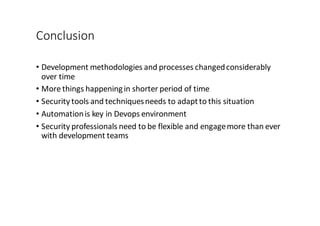 Conclusion
• Development	
  methodologies	
  and	
  processes	
  changed	
  considerably	
  
over	
  time
• More	
  things	
  happening	
  in	
  shorter	
  period	
  of	
  time
• Security	
  tools	
  and	
  techniques	
  needs	
  to	
  adapt	
  to	
  this	
  situation
• Automation	
  is	
  key	
  in	
  Devops environment
• Security	
  professionals	
  need	
  to	
  be	
  flexible	
  and	
  engage	
  more	
  than	
  ever	
  
with	
  development	
  teams
 