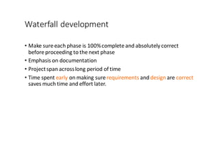 Waterfall	
  development
• Make	
  sure	
  each	
  phase	
  is	
  100%	
  complete	
  and	
  absolutely	
  correct	
  
before	
  proceeding	
  to	
  the	
  next	
  phase
• Emphasis	
  on	
  documentation
• Project	
  span	
  across	
  long	
  period	
  of	
  time
• Time	
  spent	
  early on	
  making	
  sure	
  requirements and	
  design are	
  correct
saves	
  much	
  time	
  and	
  effort	
  later.
 
