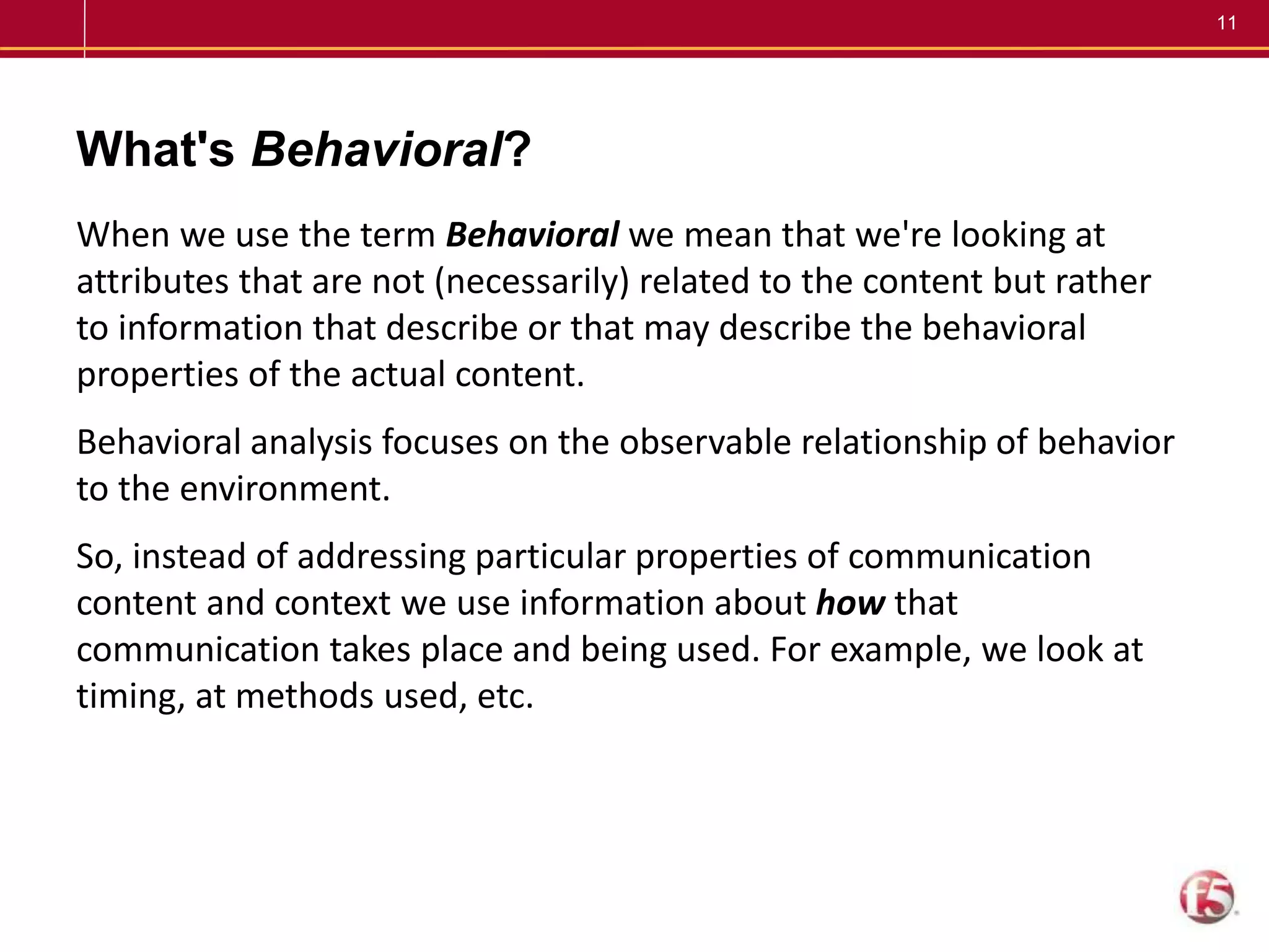 11
What's Behavioral?
When we use the term Behavioral we mean that we're looking at
attributes that are not (necessarily) related to the content but rather
to information that describe or that may describe the behavioral
properties of the actual content.
Behavioral analysis focuses on the observable relationship of behavior
to the environment.
So, instead of addressing particular properties of communication
content and context we use information about how that
communication takes place and being used. For example, we look at
timing, at methods used, etc.
 