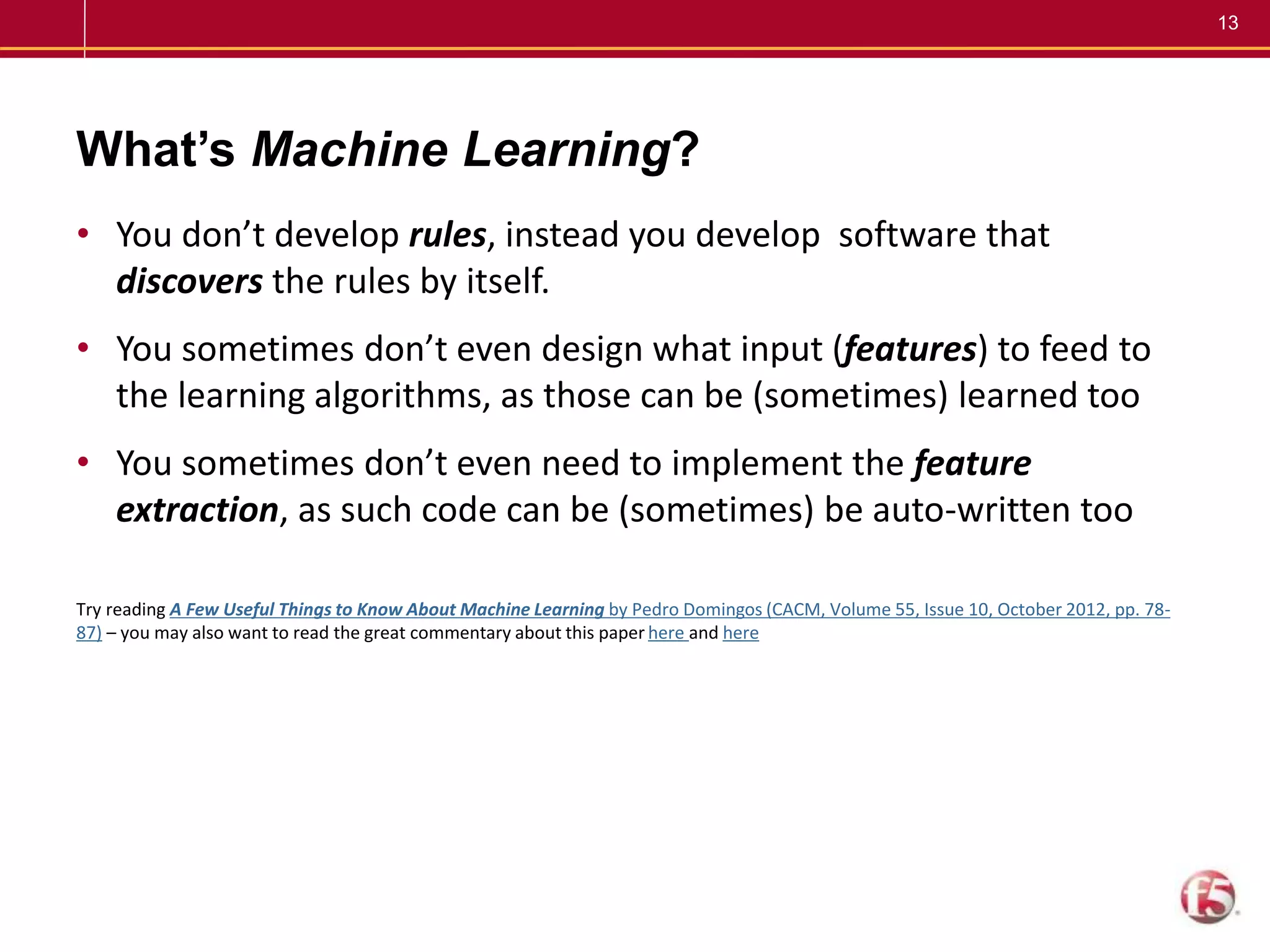 13
What’s Machine Learning?
• You don’t develop rules, instead you develop software that
discovers the rules by itself.
• You sometimes don’t even design what input (features) to feed to
the learning algorithms, as those can be (sometimes) learned too
• You sometimes don’t even need to implement the feature
extraction, as such code can be (sometimes) be auto-written too
Try reading A Few Useful Things to Know About Machine Learning by Pedro Domingos (CACM, Volume 55, Issue 10, October 2012, pp. 78-
87) – you may also want to read the great commentary about this paper here and here
 