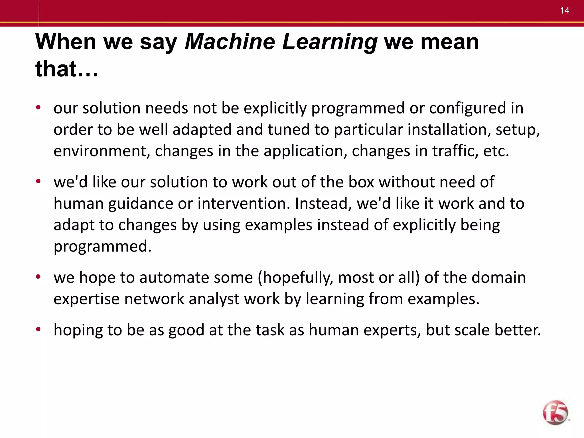 14
When we say Machine Learning we mean
that…
• our solution needs not be explicitly programmed or configured in
order to be well adapted and tuned to particular installation, setup,
environment, changes in the application, changes in traffic, etc.
• we'd like our solution to work out of the box without need of
human guidance or intervention. Instead, we'd like it work and to
adapt to changes by using examples instead of explicitly being
programmed.
• we hope to automate some (hopefully, most or all) of the domain
expertise network analyst work by learning from examples.
• hoping to be as good at the task as human experts, but scale better.
 