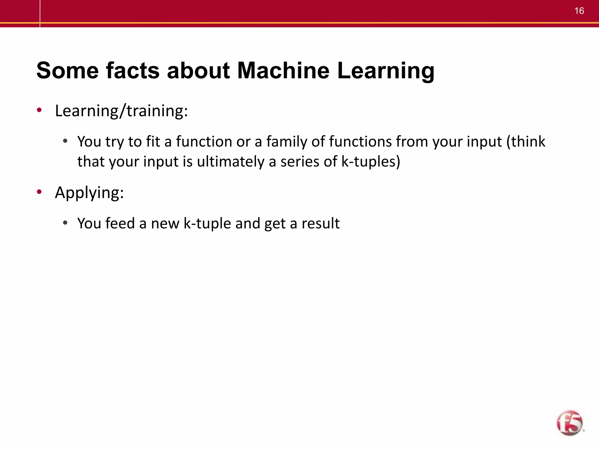16
Some facts about Machine Learning
• Learning/training:
• You try to fit a function or a family of functions from your input (think
that your input is ultimately a series of k-tuples)
• Applying:
• You feed a new k-tuple and get a result
 
