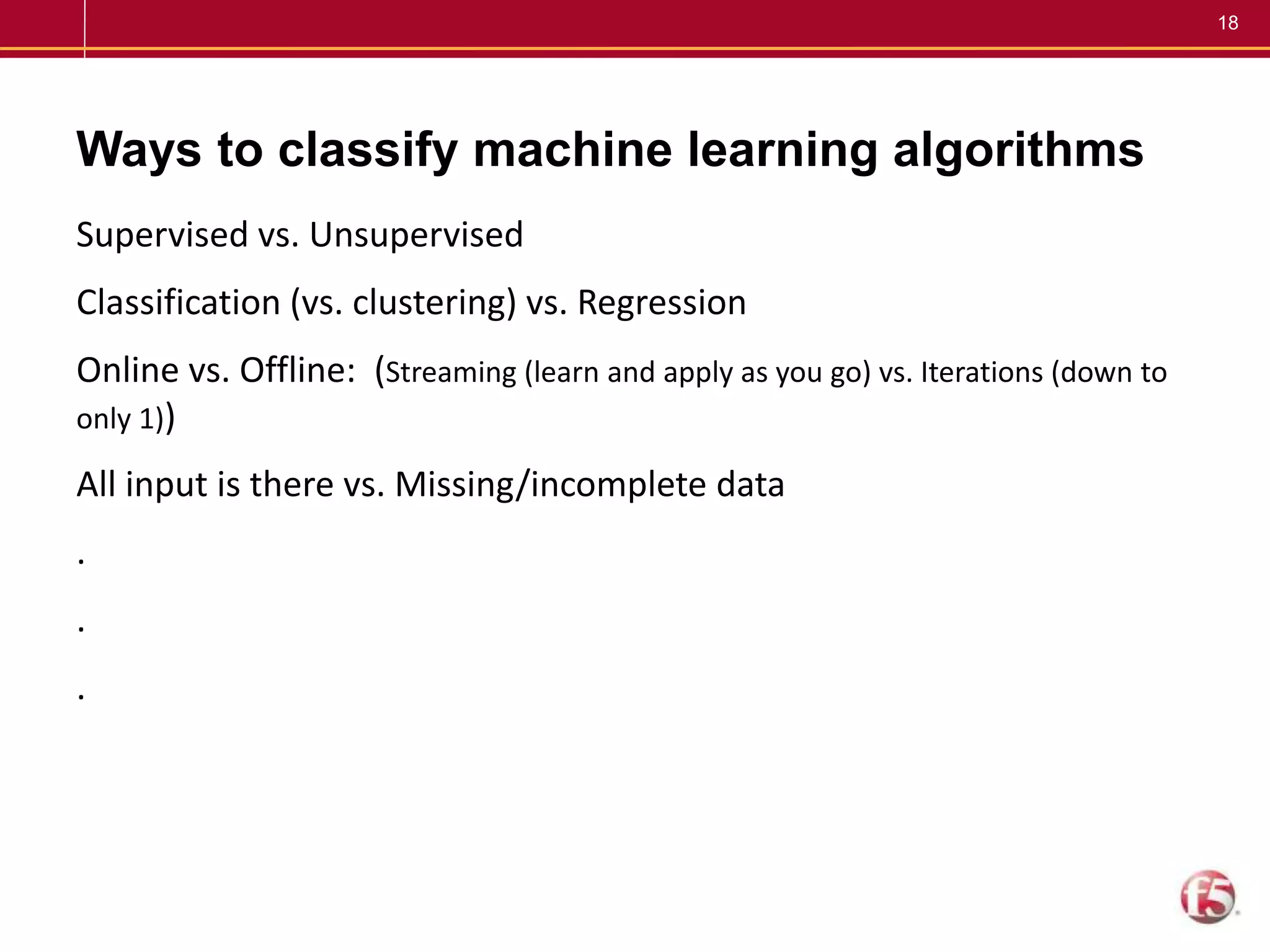 18
Ways to classify machine learning algorithms
Supervised vs. Unsupervised
Classification (vs. clustering) vs. Regression
Online vs. Offline: (Streaming (learn and apply as you go) vs. Iterations (down to
only 1))
All input is there vs. Missing/incomplete data
.
.
.
 