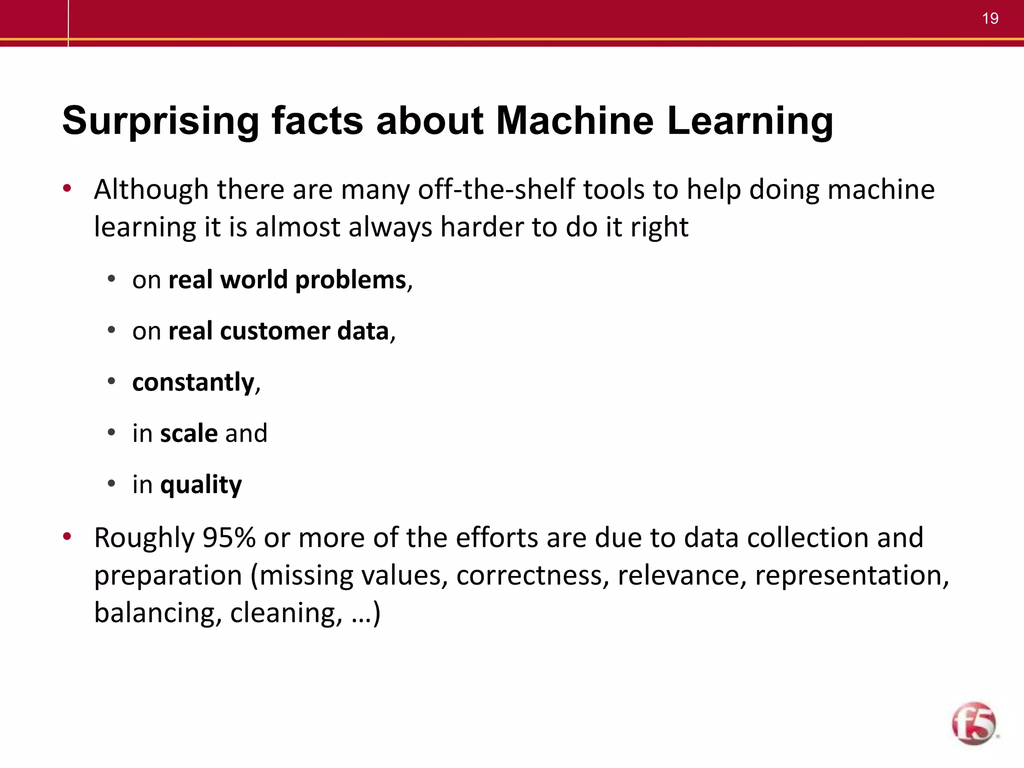 19
Surprising facts about Machine Learning
• Although there are many off-the-shelf tools to help doing machine
learning it is almost always harder to do it right
• on real world problems,
• on real customer data,
• constantly,
• in scale and
• in quality
• Roughly 95% or more of the efforts are due to data collection and
preparation (missing values, correctness, relevance, representation,
balancing, cleaning, …)
 
