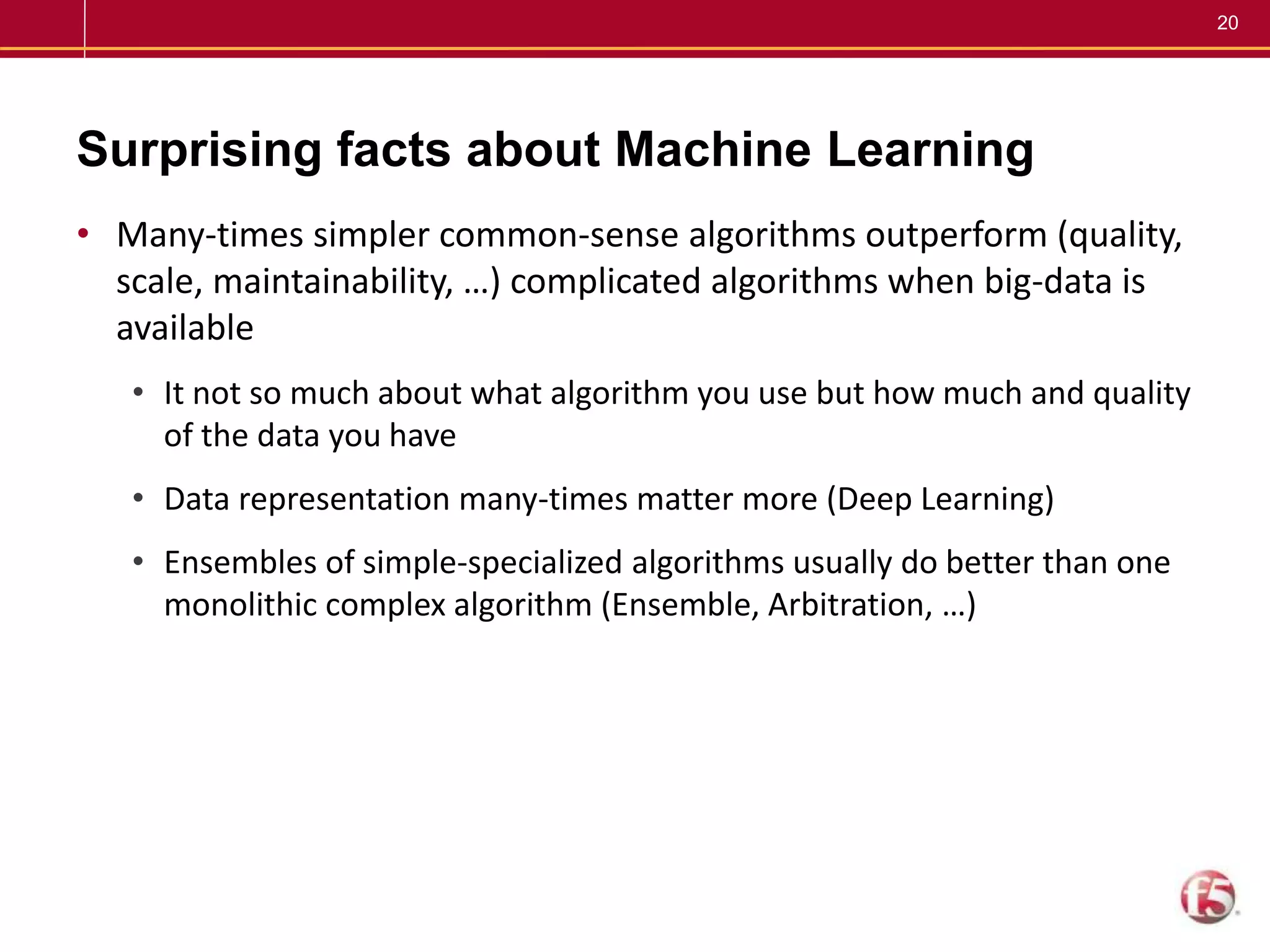 20
Surprising facts about Machine Learning
• Many-times simpler common-sense algorithms outperform (quality,
scale, maintainability, …) complicated algorithms when big-data is
available
• It not so much about what algorithm you use but how much and quality
of the data you have
• Data representation many-times matter more (Deep Learning)
• Ensembles of simple-specialized algorithms usually do better than one
monolithic complex algorithm (Ensemble, Arbitration, …)
 