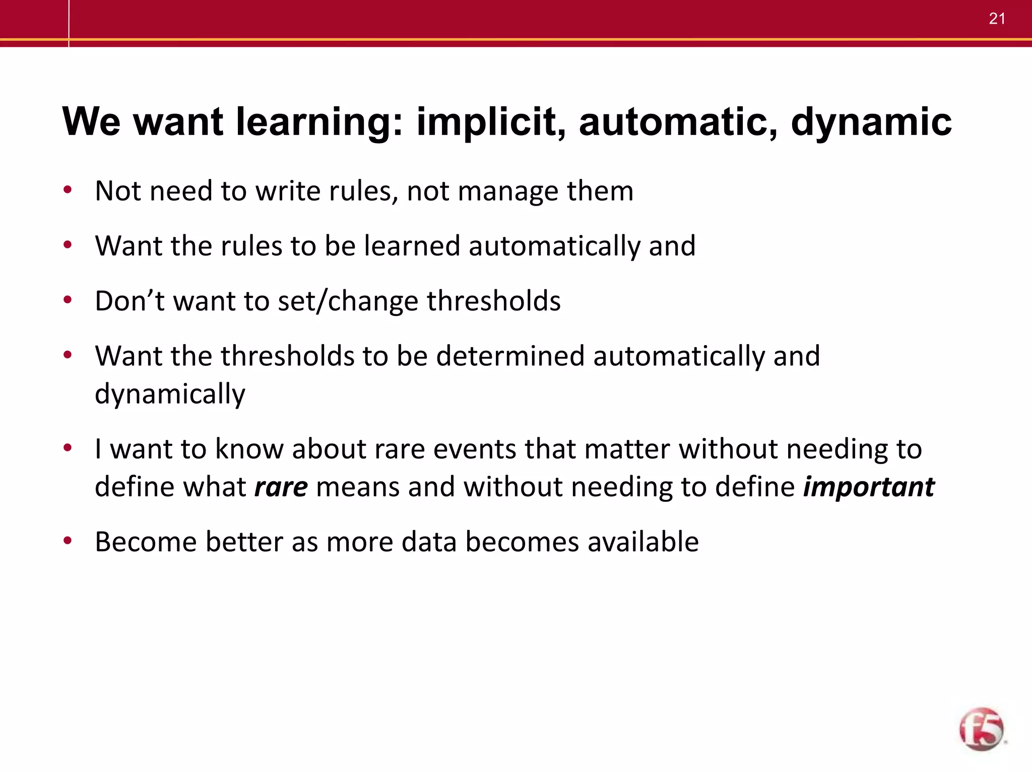 21
We want learning: implicit, automatic, dynamic
• Not need to write rules, not manage them
• Want the rules to be learned automatically and
• Don’t want to set/change thresholds
• Want the thresholds to be determined automatically and
dynamically
• I want to know about rare events that matter without needing to
define what rare means and without needing to define important
• Become better as more data becomes available
 