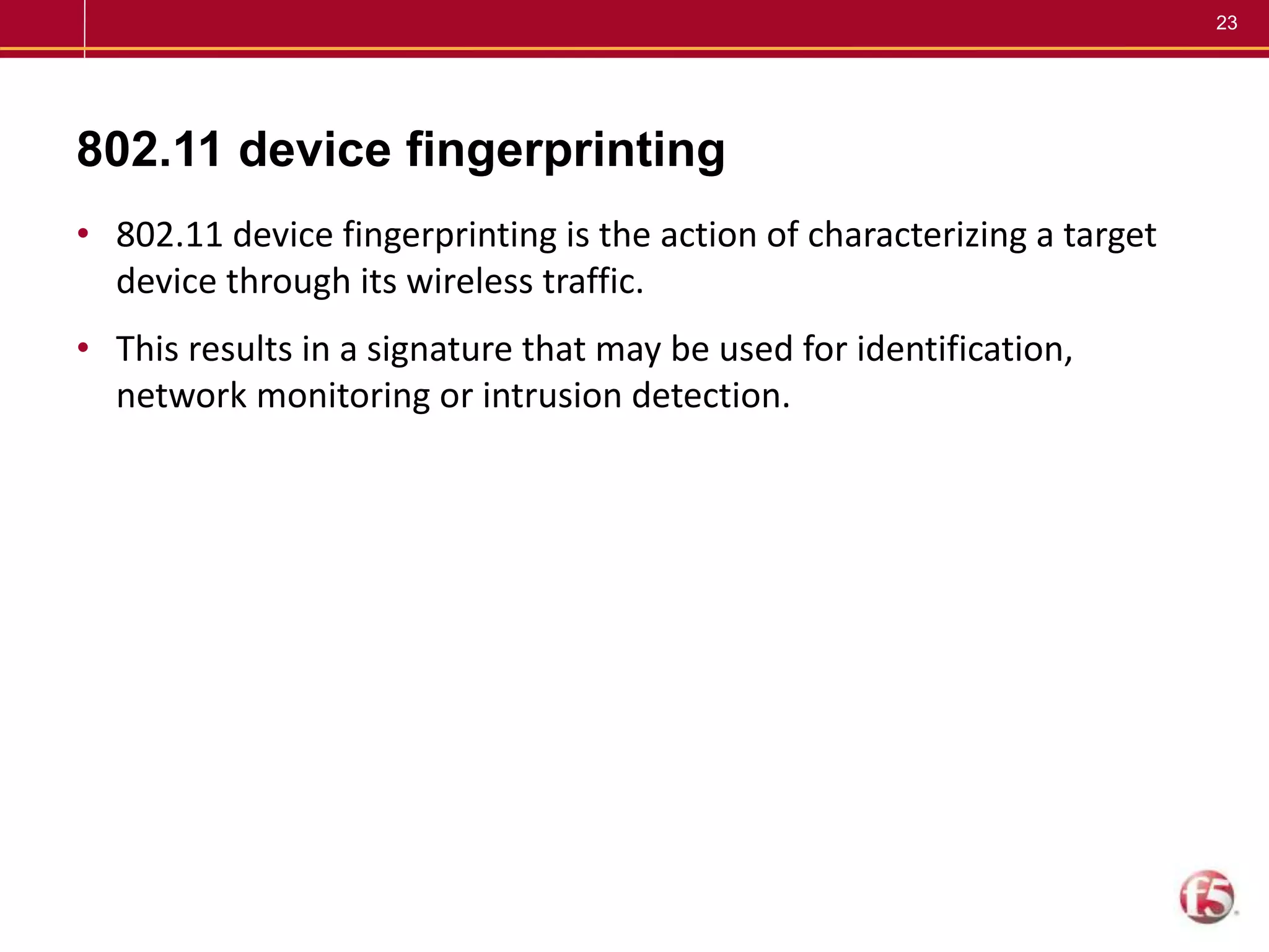 23
802.11 device fingerprinting
• 802.11 device fingerprinting is the action of characterizing a target
device through its wireless traffic.
• This results in a signature that may be used for identification,
network monitoring or intrusion detection.
 