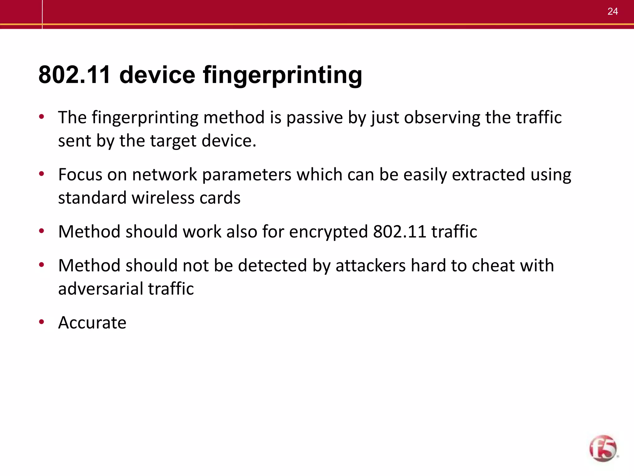 24
802.11 device fingerprinting
• The fingerprinting method is passive by just observing the traffic
sent by the target device.
• Focus on network parameters which can be easily extracted using
standard wireless cards
• Method should work also for encrypted 802.11 traffic
• Method should not be detected by attackers hard to cheat with
adversarial traffic
• Accurate
 