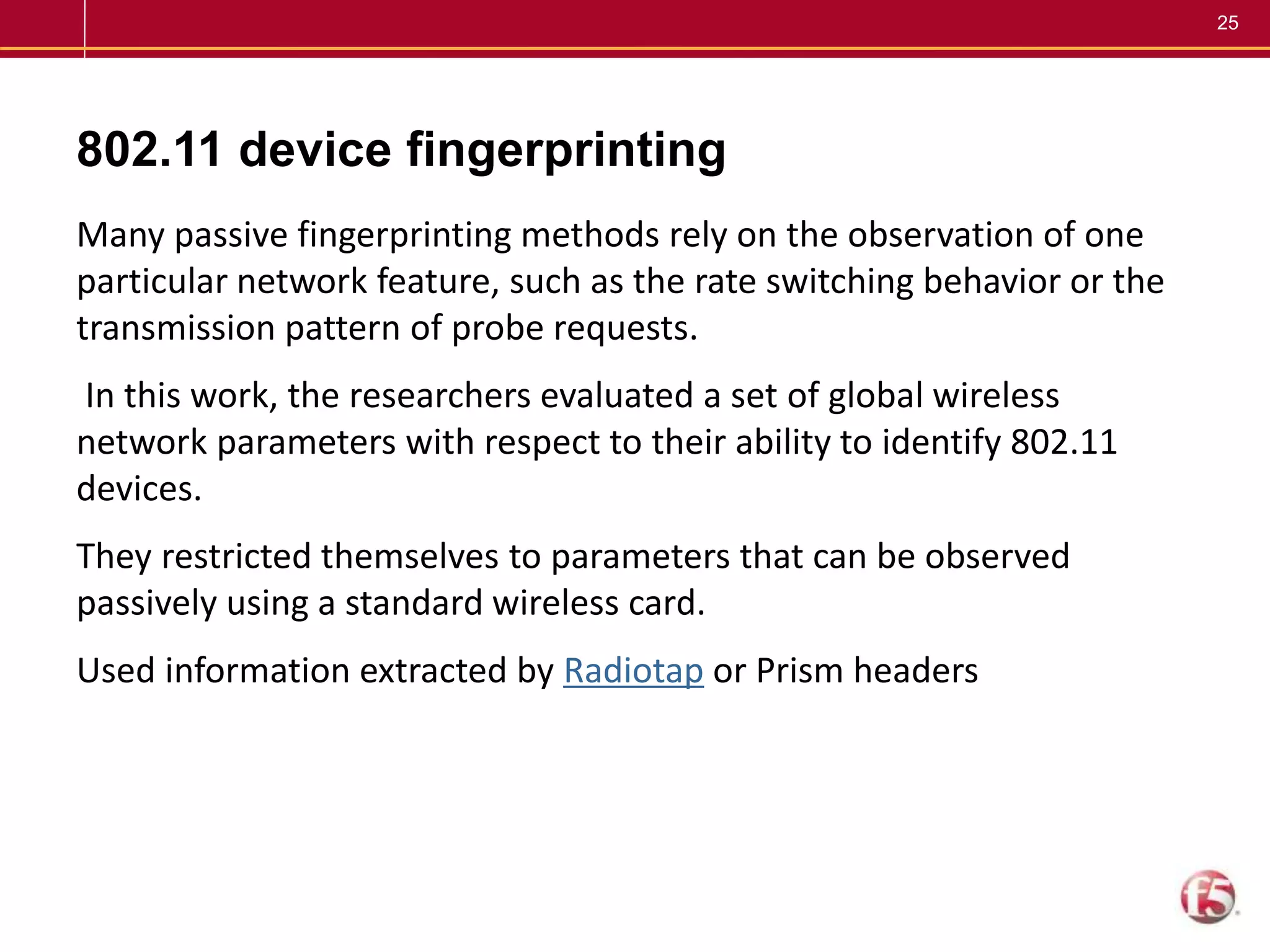 25
802.11 device fingerprinting
Many passive fingerprinting methods rely on the observation of one
particular network feature, such as the rate switching behavior or the
transmission pattern of probe requests.
In this work, the researchers evaluated a set of global wireless
network parameters with respect to their ability to identify 802.11
devices.
They restricted themselves to parameters that can be observed
passively using a standard wireless card.
Used information extracted by Radiotap or Prism headers
 